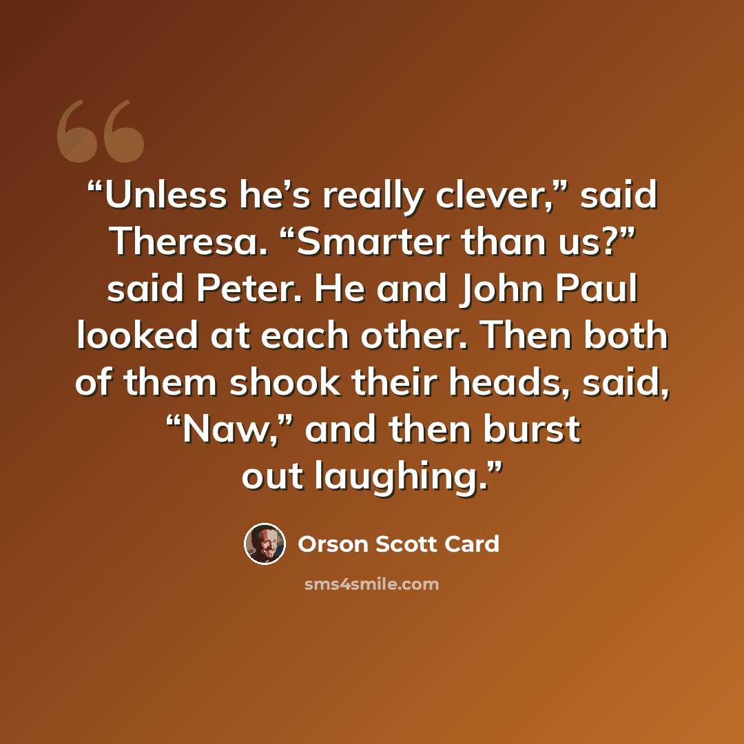 “Unless he’s really clever,” said Theresa. “Smarter than us?” said Peter. He and John Paul looked at each other. Then both of them shook their heads, said, “Naw,” and then burst out laughing.” quote by Orson Scott Card