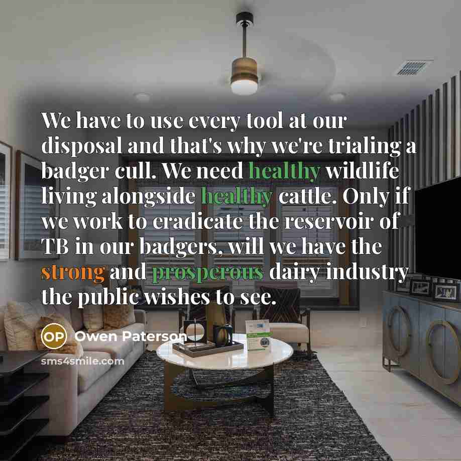 “We have to use every tool at our disposal and that's why we're trialing a badger cull. We need healthy wildlife living alongside healthy cattle. Only if we work to eradicate the reservoir of TB in our badgers, will we have the strong and prosperous dairy industry the public wishes to see.” quote by Owen Paterson