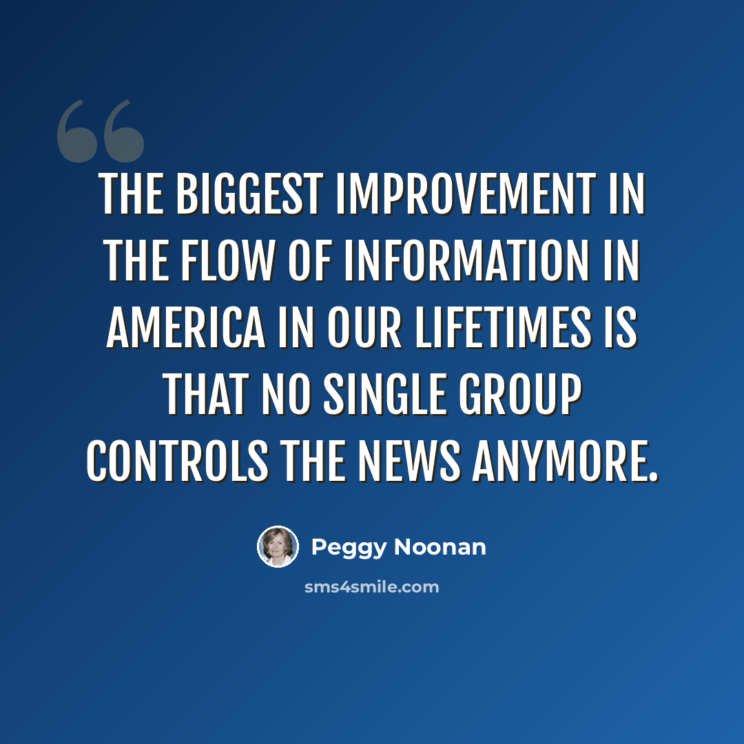 “The biggest improvement in the flow of information in America in our lifetimes is that no single group controls the news anymore.” quote by Peggy Noonan