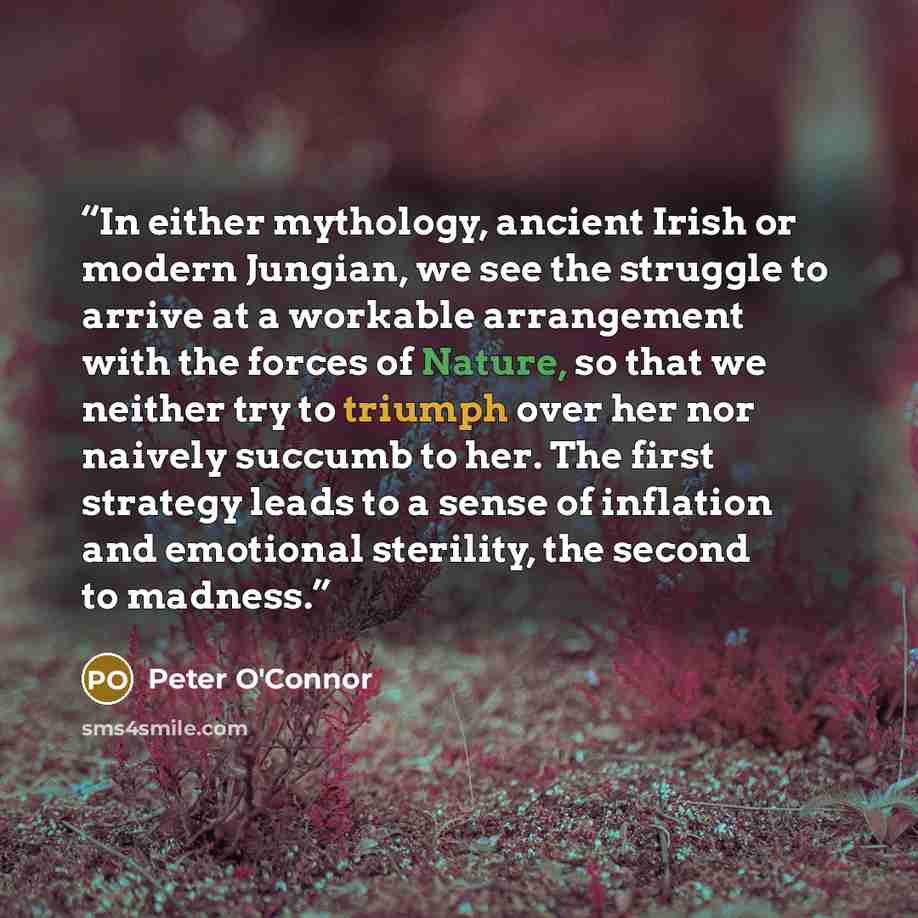 “In either mythology, ancient Irish or modern Jungian, we see the struggle to arrive at a workable arrangement with the forces of Nature, so that we neither try to triumph over her nor naively succumb to her. The first strategy leads to a sense of inflation and emotional sterility, the second to…” quote by Peter O'Connor