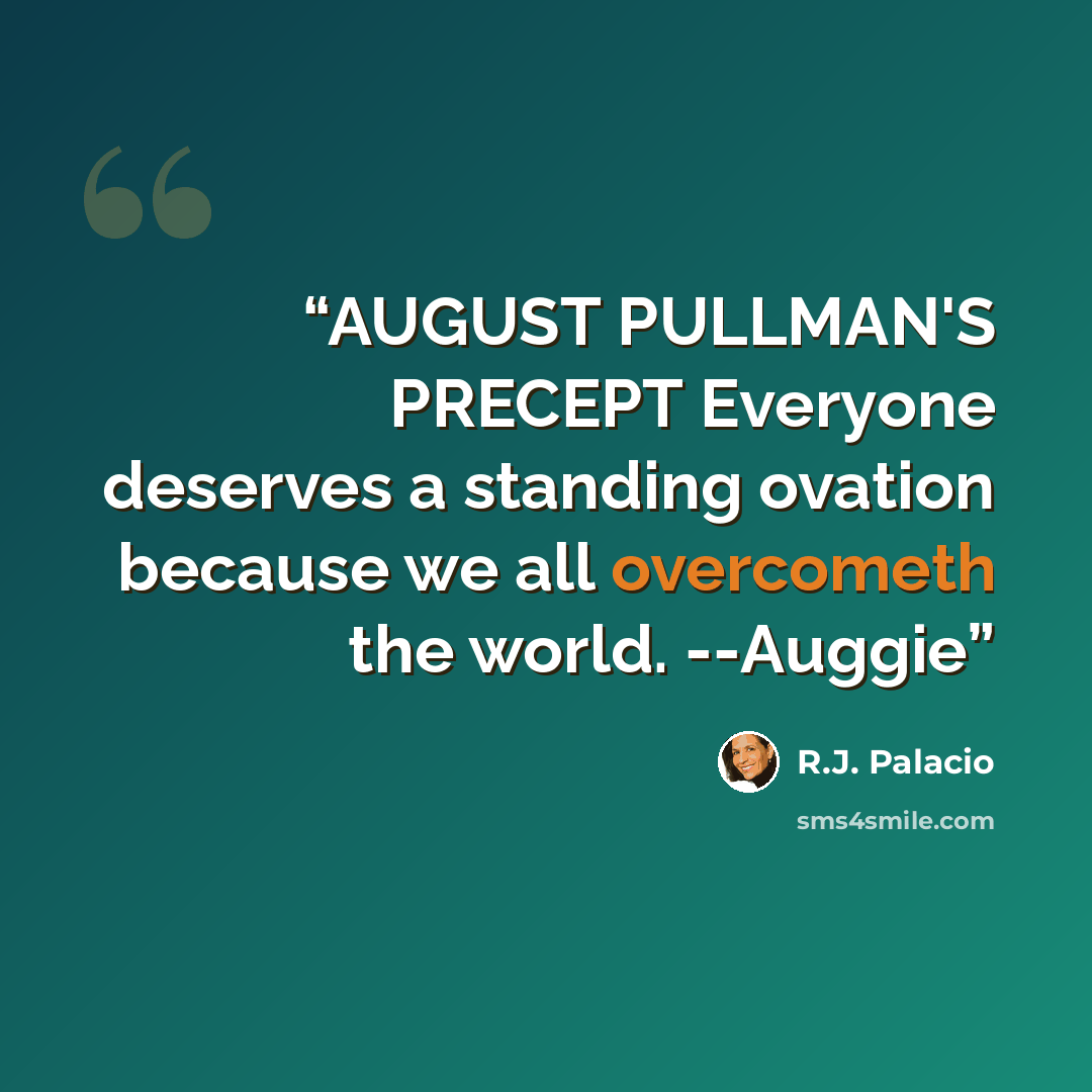 “AUGUST PULLMAN'S PRECEPT Everyone deserves a standing ovation because we all overcometh the world. --Auggie” quote by R.J. Palacio