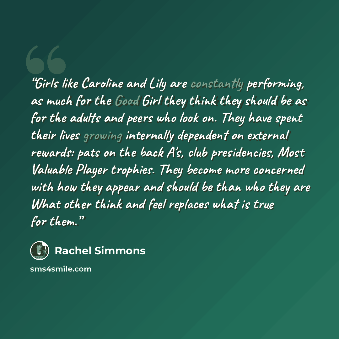 “Girls like Caroline and Lily are constantly performing, as much for the Good Girl they think they should be as for the adults and peers who look on. They have spent their lives growing internally dependent on external rewards: pats on the back A's, club presidencies, Most Valuable Player trophies…” quote by Rachel Simmons