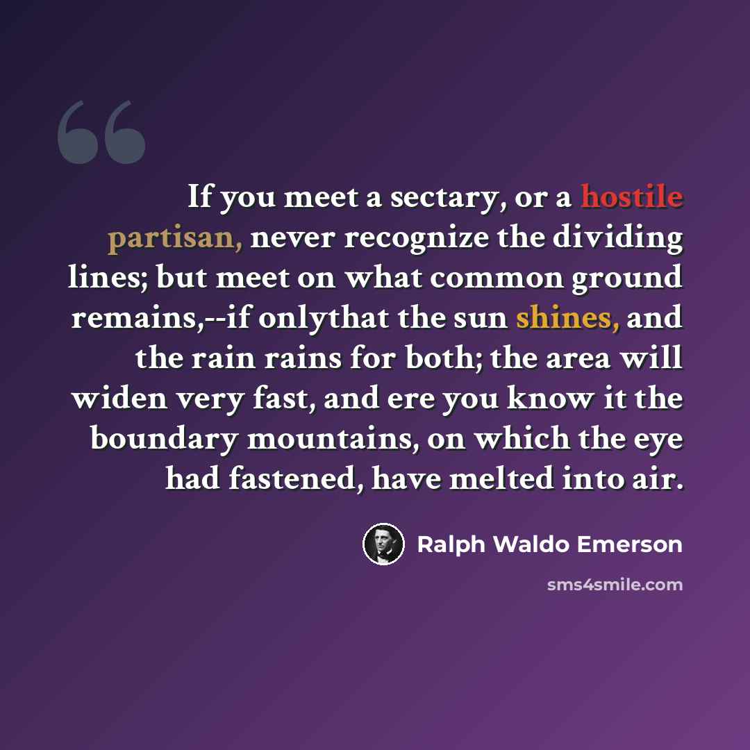 “If you meet a sectary, or a hostile partisan, never recognize the dividing lines; but meet on what common ground remains,--if onlythat the sun shines, and the rain rains for both; the area will widen very fast, and ere you know it the boundary mountains, on which the eye had fastened, have melted…” quote by Ralph Waldo Emerson