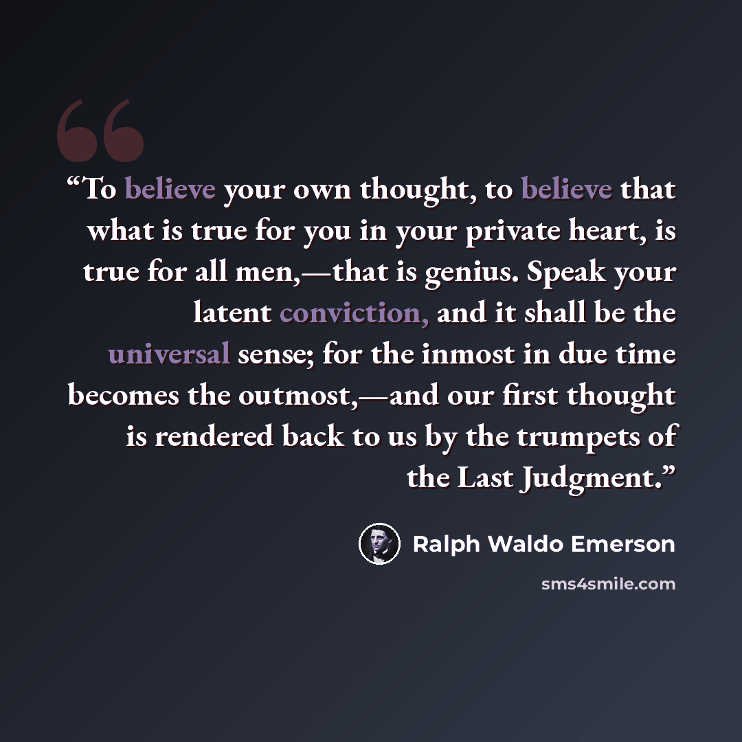 “To believe your own thought, to believe that what is true for you in your private heart, is true for all men,—that is genius. Speak your latent conviction, and it shall be the universal sense; for the inmost in due time becomes the outmost,—and our first thought is rendered back to us by the…” quote by Ralph Waldo Emerson