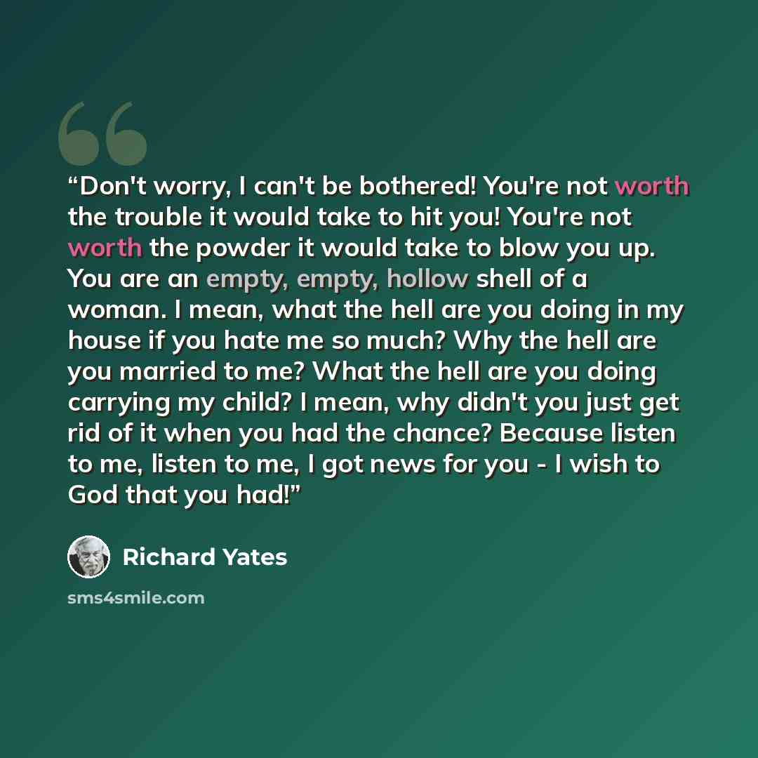 “Don't worry, I can't be bothered! You're not worth the trouble it would take to hit you! You're not worth the powder it would take to blow you up. You are an empty, empty, hollow shell of a woman. I mean, what the hell are you doing in my house if you hate me so much? Why the hell are you married…” quote by Richard Yates