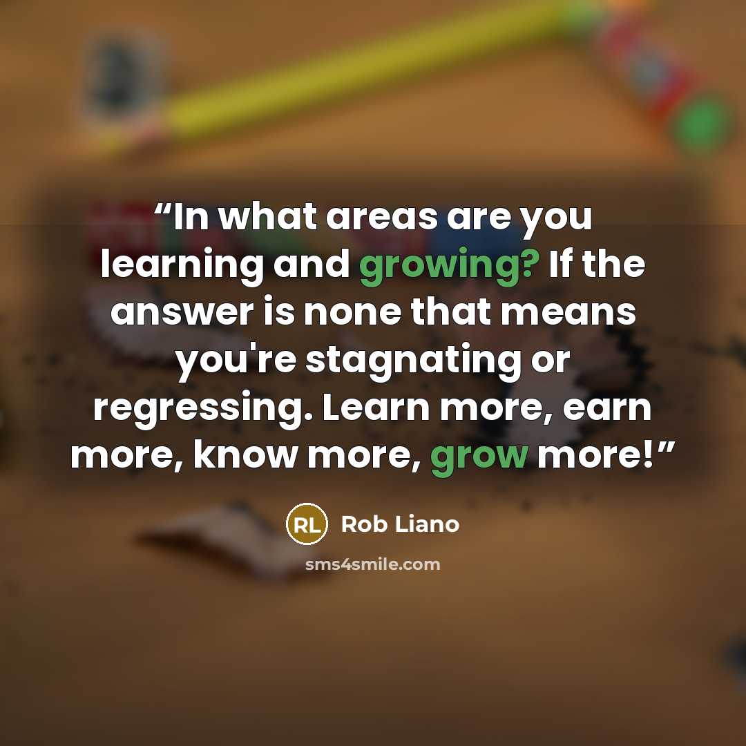 “In what areas are you learning and growing? If the answer is none that means you're stagnating or regressing. Learn more, earn more, know more, grow more!” quote by Rob Liano