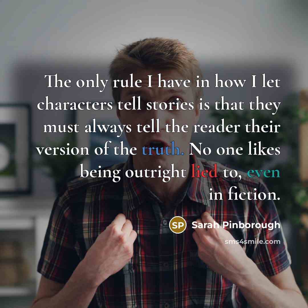 “The only rule I have in how I let characters tell stories is that they must always tell the reader their version of the truth. No one likes being outright lied to, even in fiction.” quote by Sarah Pinborough