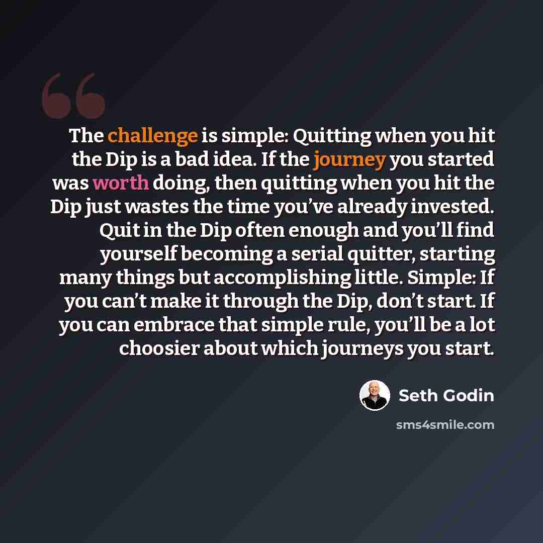 “The challenge is simple: Quitting when you hit the Dip is a bad idea. If the journey you started was worth doing, then quitting when you hit the Dip just wastes the time you’ve already invested. Quit in the Dip often enough and you’ll find yourself becoming a serial quitter, starting many things…” quote by Seth Godin