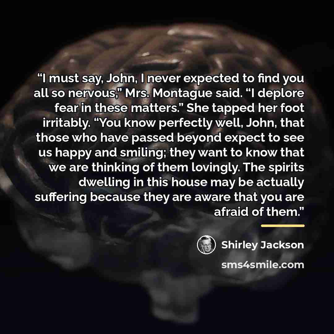 “I must say, John, I never expected to find you all so nervous,” Mrs. Montague said. “I deplore fear in these matters.” She tapped her foot irritably. “You know perfectly well, John, that those who have passed beyond expect to see us happy and smiling; they want to know that we are thinking of them…” quote by Shirley Jackson