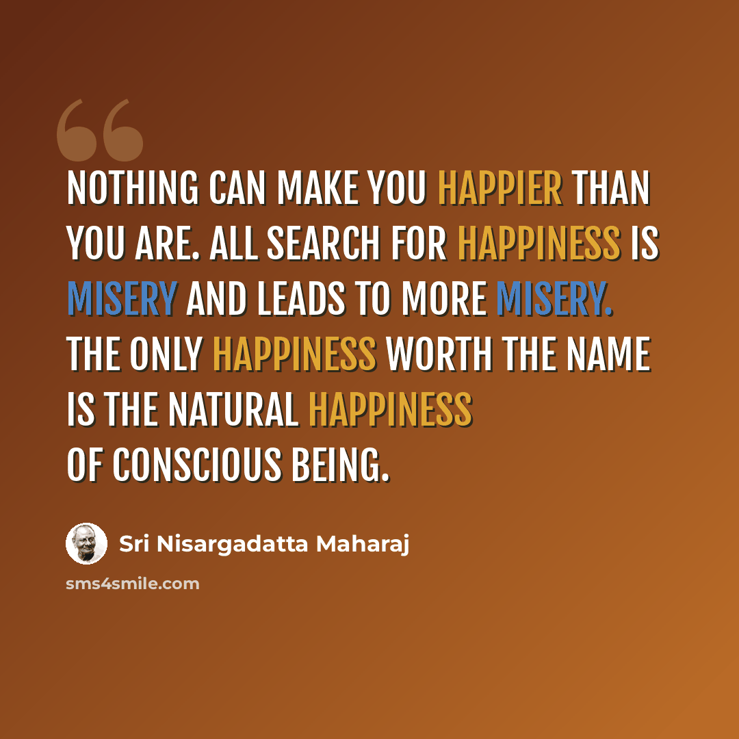 “Nothing can make you happier than you are. All search for happiness is misery and leads to more misery. The only happiness worth the name is the natural happiness of conscious being.” quote by Sri Nisargadatta Maharaj