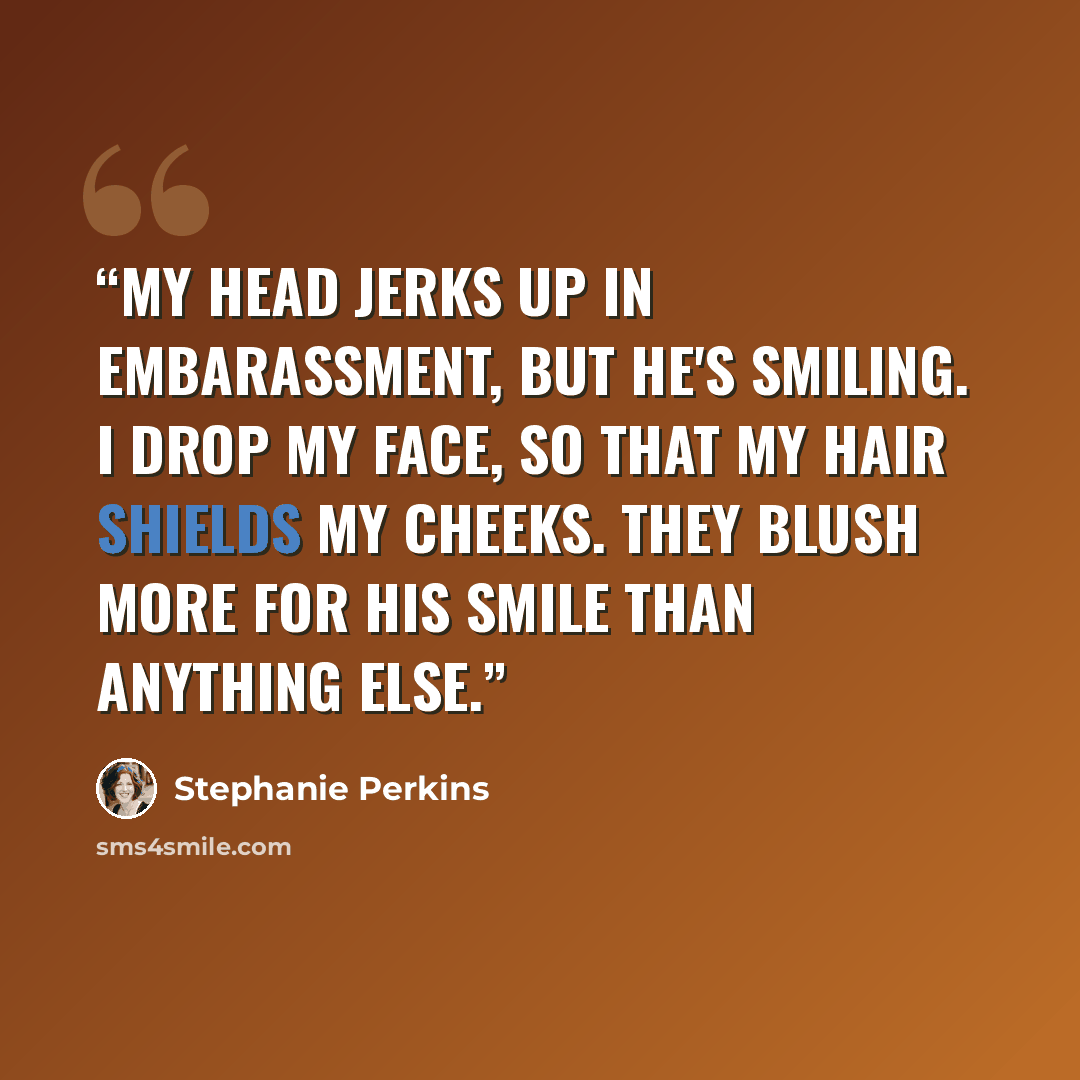 “My head jerks up in embarassment, but he's smiling. I drop my face, so that my hair shields my cheeks. They blush more for his smile than anything else.” quote by Stephanie Perkins