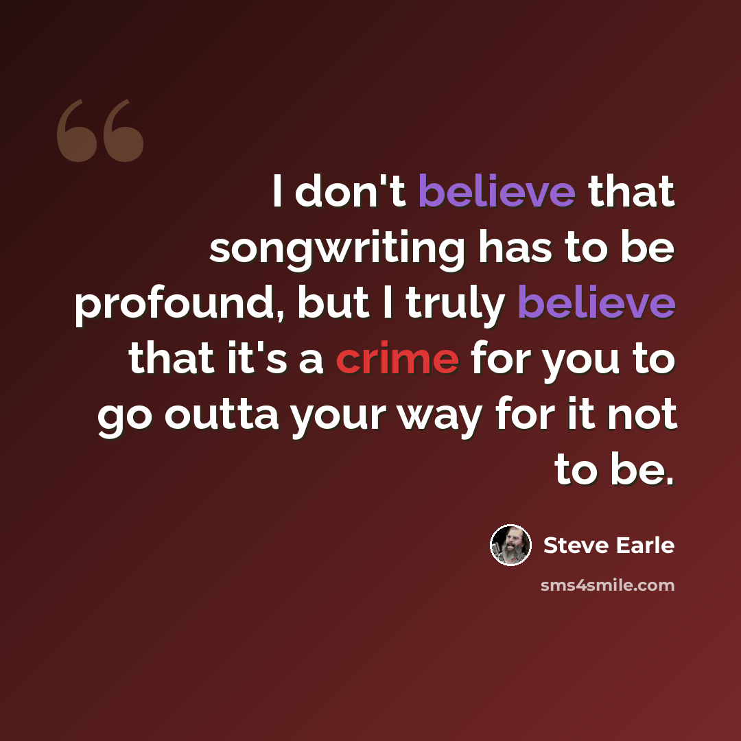 “I don't believe that songwriting has to be profound, but I truly believe that it's a crime for you to go outta your way for it not to be.” quote by Steve Earle