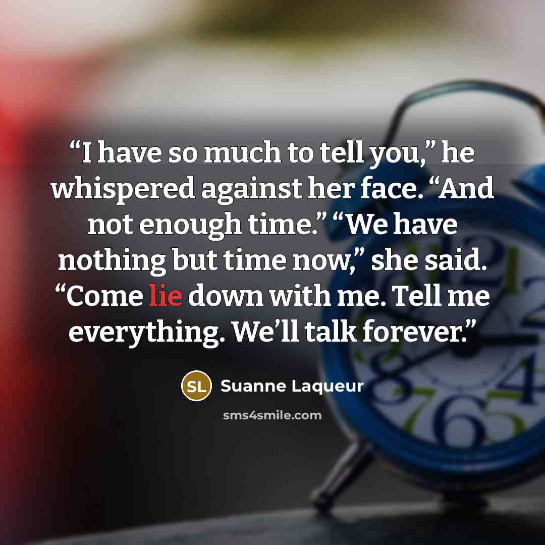 “I have so much to tell you,” he whispered against her face. “And not enough time.” “We have nothing but time now,” she said. “Come lie down with me. Tell me everything. We’ll talk forever.” quote by Suanne Laqueur