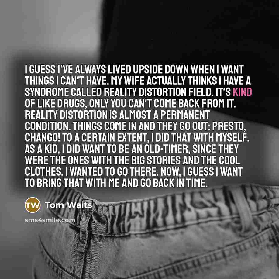 “I guess I've always lived upside down when I want things I can't have. My wife actually thinks I have a syndrome called Reality Distortion Field. It's kind of like drugs, only you can't come back from it. Reality Distortion is almost a permanent condition. Things come in and they go out: Presto…” quote by Tom Waits