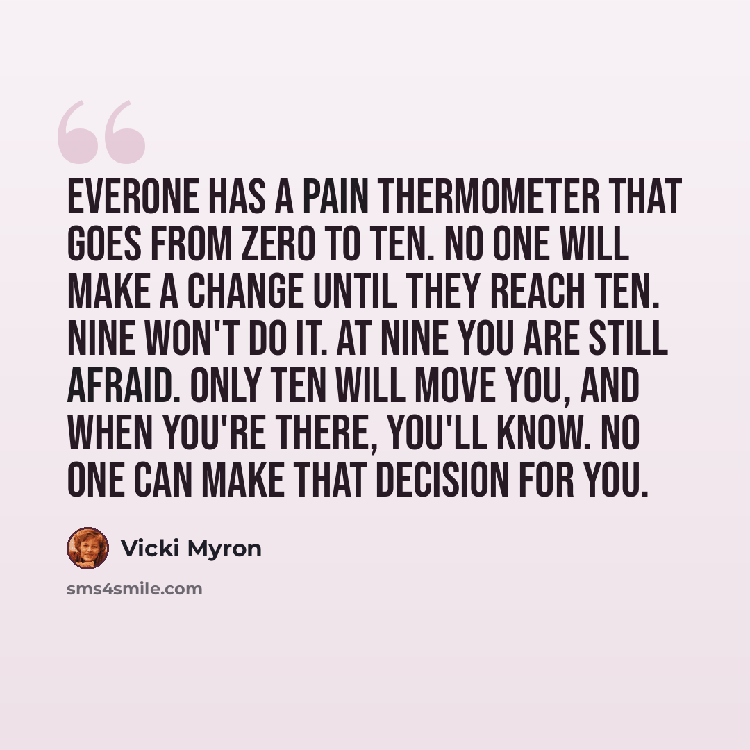 “Everone has a pain thermometer that goes from zero to ten. No one will make a change until they reach ten. Nine won't do it. At nine you are still afraid. Only ten will move you, and when you're there, you'll know. No one can make that decision for you.” quote by Vicki Myron