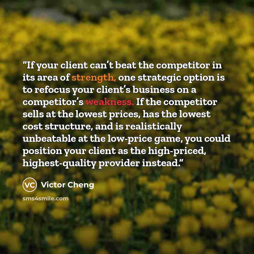 “If your client can’t beat the competitor in its area of strength, one strategic option is to refocus your client’s business on a competitor’s weakness. If the competitor sells at the lowest prices, has the lowest cost structure, and is realistically unbeatable at the low-price game, you could…” quote by Victor Cheng