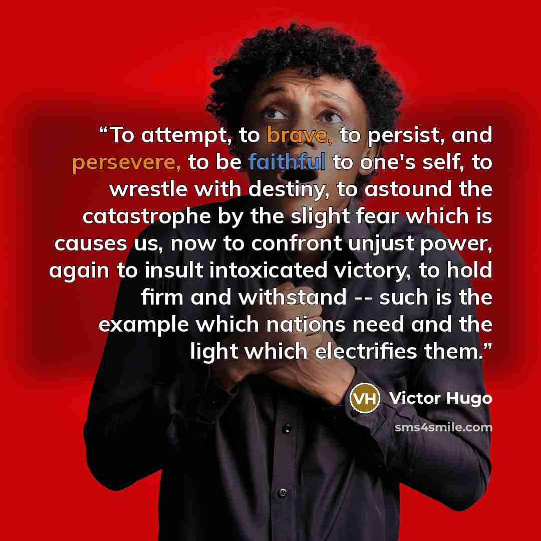 “To attempt, to brave, to persist, and persevere, to be faithful to one's self, to wrestle with destiny, to astound the catastrophe by the slight fear which is causes us, now to confront unjust power, again to insult intoxicated victory, to hold firm and withstand -- such is the example which…” quote by Victor Hugo