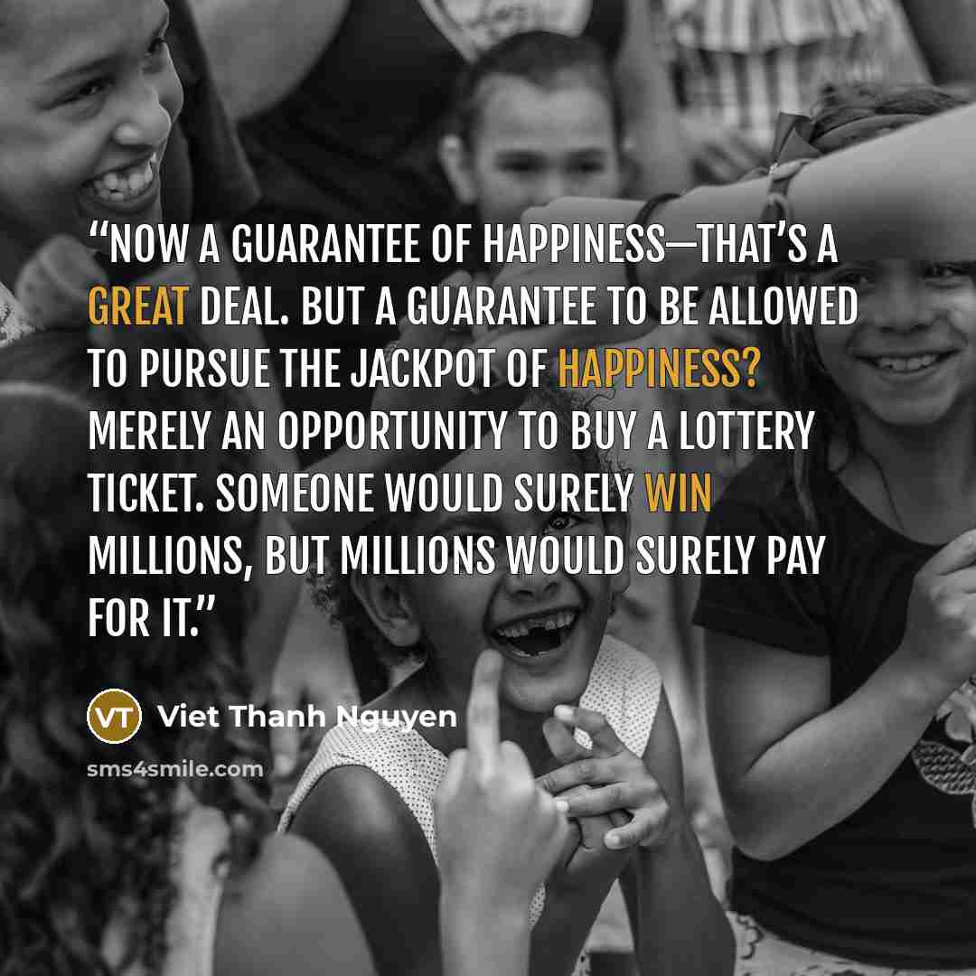 “Now a guarantee of happiness—that’s a great deal. But a guarantee to be allowed to pursue the jackpot of happiness? Merely an opportunity to buy a lottery ticket. Someone would surely win millions, but millions would surely pay for it.” quote by Viet Thanh Nguyen