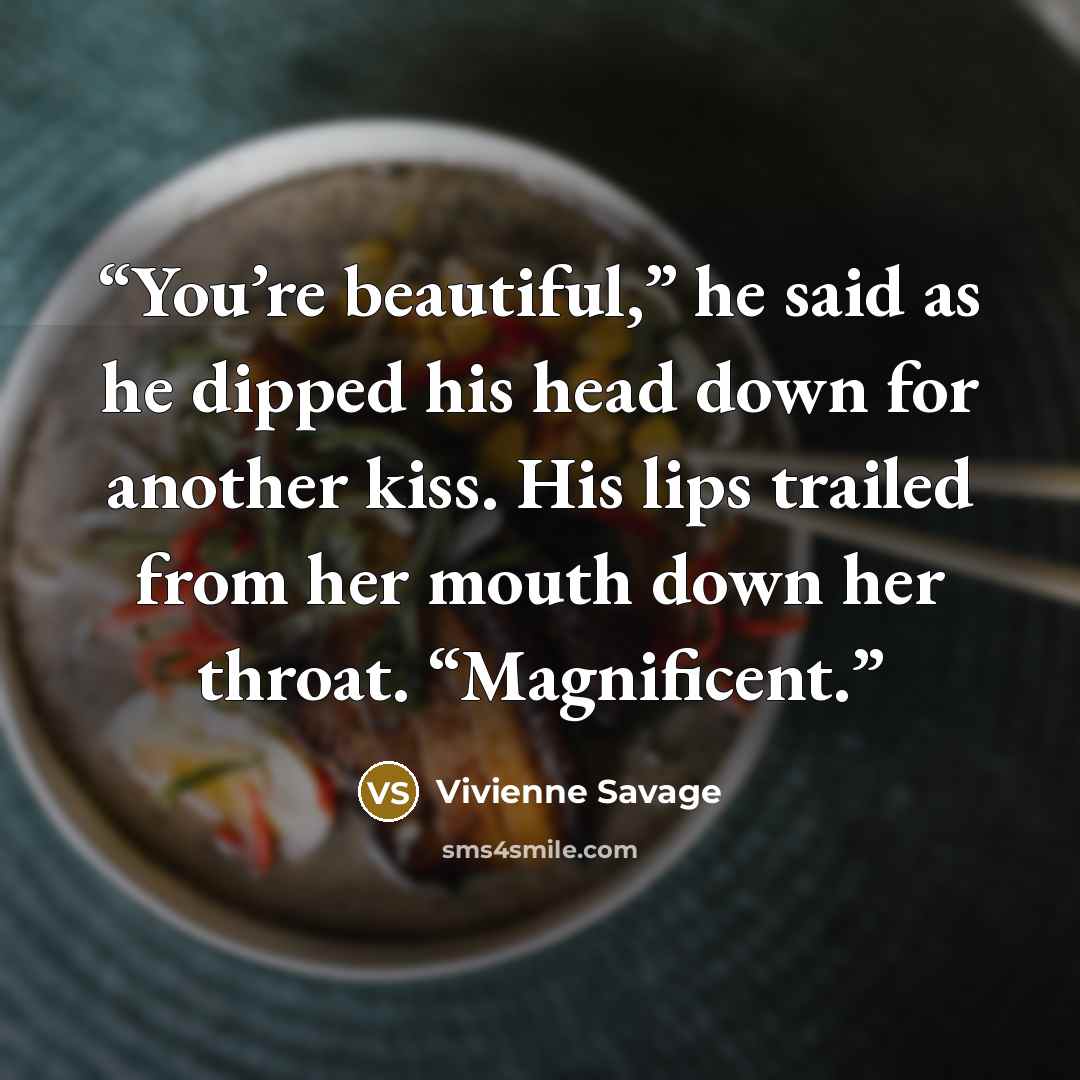 “You’re beautiful,” he said as he dipped his head down for another kiss. His lips trailed from her mouth down her throat. “Magnificent.” quote by Vivienne Savage