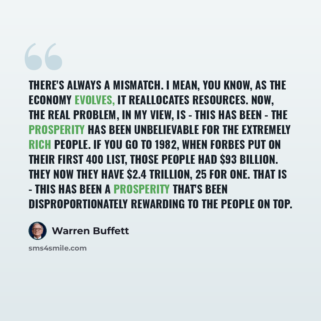 “There's always a mismatch. I mean, you know, as the economy evolves, it reallocates resources. Now, the real problem, in my view, is - this has been - the prosperity has been unbelievable for the extremely rich people. If you go to 1982, when Forbes put on their first 400 list, those people had…” quote by Warren Buffett