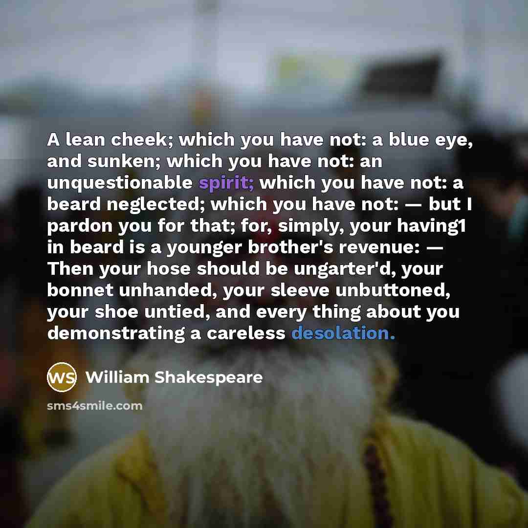 “A lean cheek; which you have not: a blue eye, and sunken; which you have not: an unquestionable spirit; which you have not: a beard neglected; which you have not: — but I pardon you for that; for, simply, your having1 in beard is a younger brother's revenue: — Then your hose should be ungarter'd…” quote by William Shakespeare