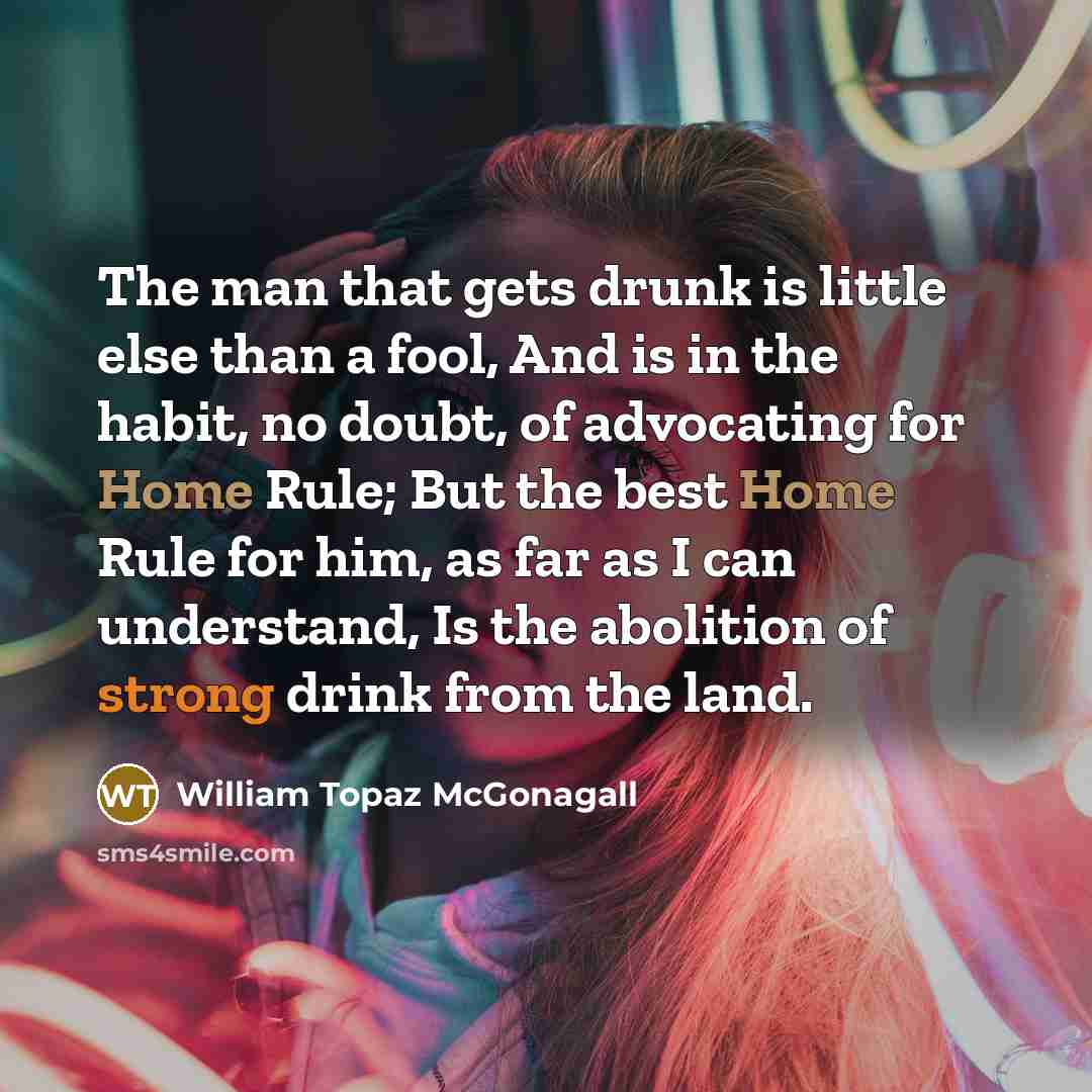 “The man that gets drunk is little else than a fool, And is in the habit, no doubt, of advocating for Home Rule; But the best Home Rule for him, as far as I can understand, Is the abolition of strong drink from the land.” quote by William Topaz McGonagall