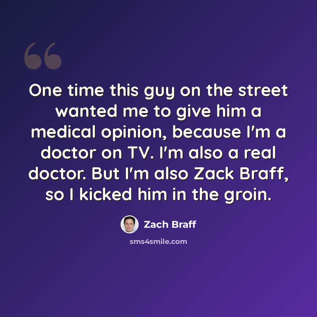 “One time this guy on the street wanted me to give him a medical opinion, because I'm a doctor on TV. I'm also a real doctor. But I'm also Zack Braff, so I kicked him in the groin.” quote by Zach Braff