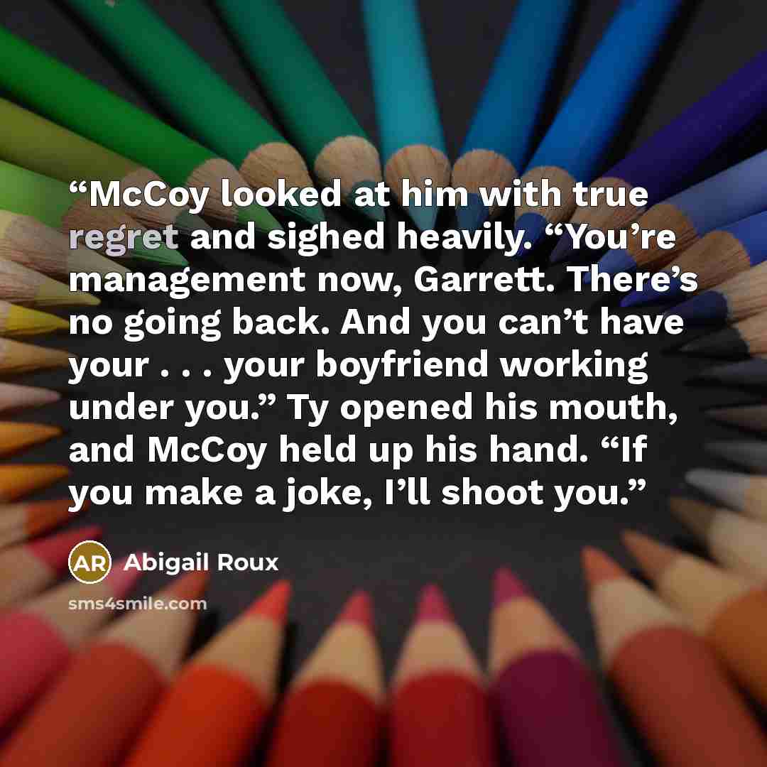 “McCoy looked at him with true regret and sighed heavily. “You’re management now, Garrett. There’s no going back. And you can’t have your . . . your boyfriend working under you.” Ty opened his mouth, and McCoy held up his hand. “If you make a joke, I’ll shoot you.” quote by Abigail Roux