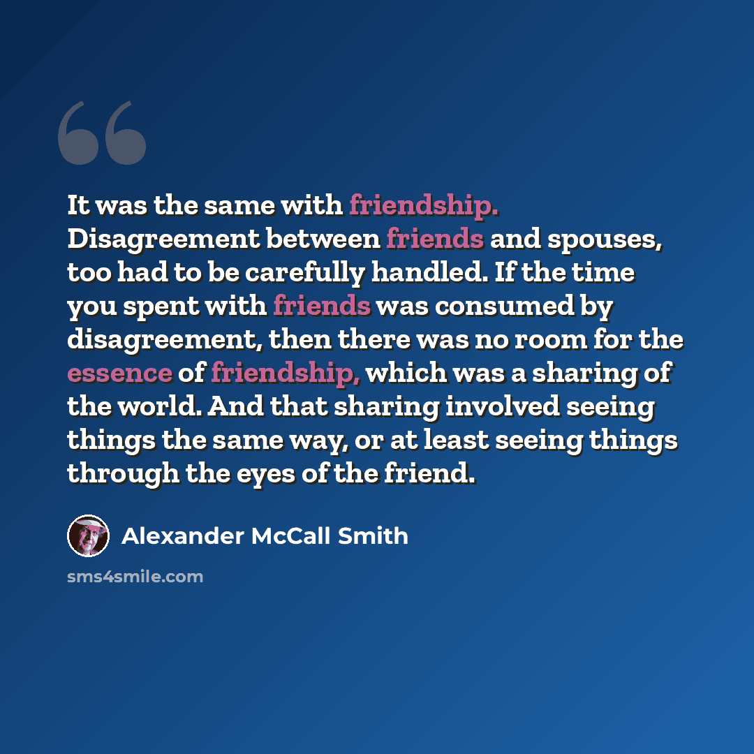 “It was the same with friendship. Disagreement between friends and spouses, too had to be carefully handled. If the time you spent with friends was consumed by disagreement, then there was no room for the essence of friendship, which was a sharing of the world. And that sharing involved seeing…” quote by Alexander McCall Smith