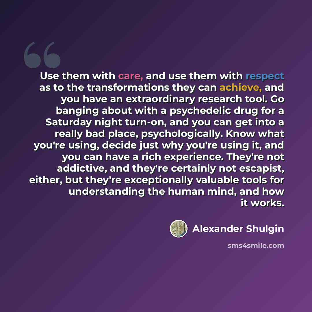 “Use them with care, and use them with respect as to the transformations they can achieve, and you have an extraordinary research tool. Go banging about with a psychedelic drug for a Saturday night turn-on, and you can get into a really bad place, psychologically. Know what you're using, decide…” quote by Alexander Shulgin