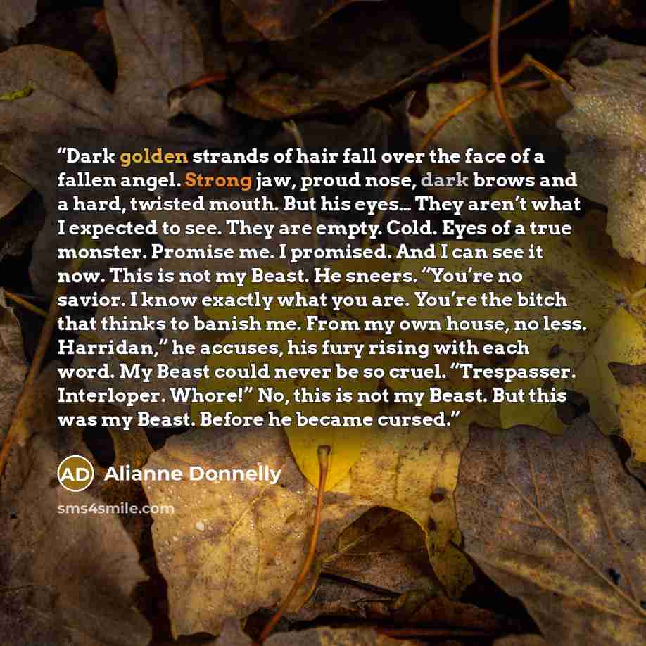 “Dark golden strands of hair fall over the face of a fallen angel. Strong jaw, proud nose, dark brows and a hard, twisted mouth. But his eyes… They aren’t what I expected to see. They are empty. Cold. Eyes of a true monster. Promise me. I promised. And I can see it now. This is not my Beast. He…” quote by Alianne Donnelly