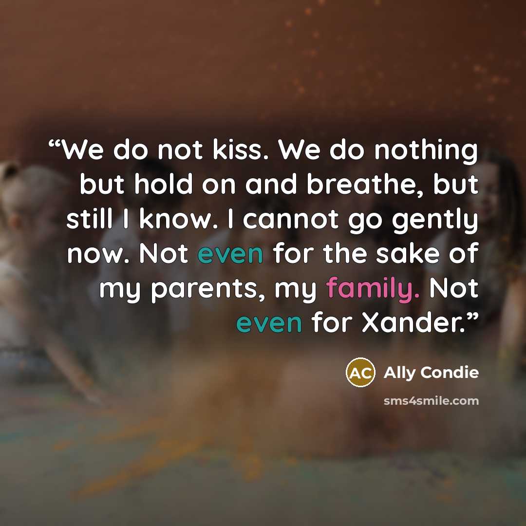 “We do not kiss. We do nothing but hold on and breathe, but still I know. I cannot go gently now. Not even for the sake of my parents, my family. Not even for Xander.” quote by Ally Condie
