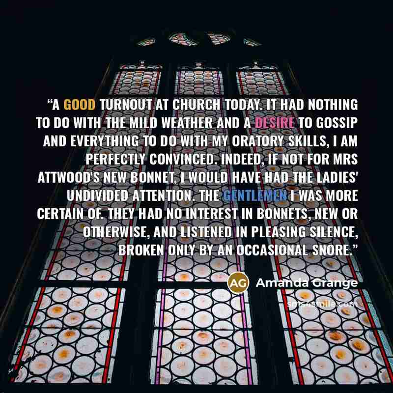 “A good turnout at church today. It had nothing to do with the mild weather and a desire to gossip and everything to do with my oratory skills, I am perfectly convinced. Indeed, if not for Mrs Attwood's new bonnet, I would have had the ladies' undivided attention. The gentlemen I was more certain…” quote by Amanda Grange