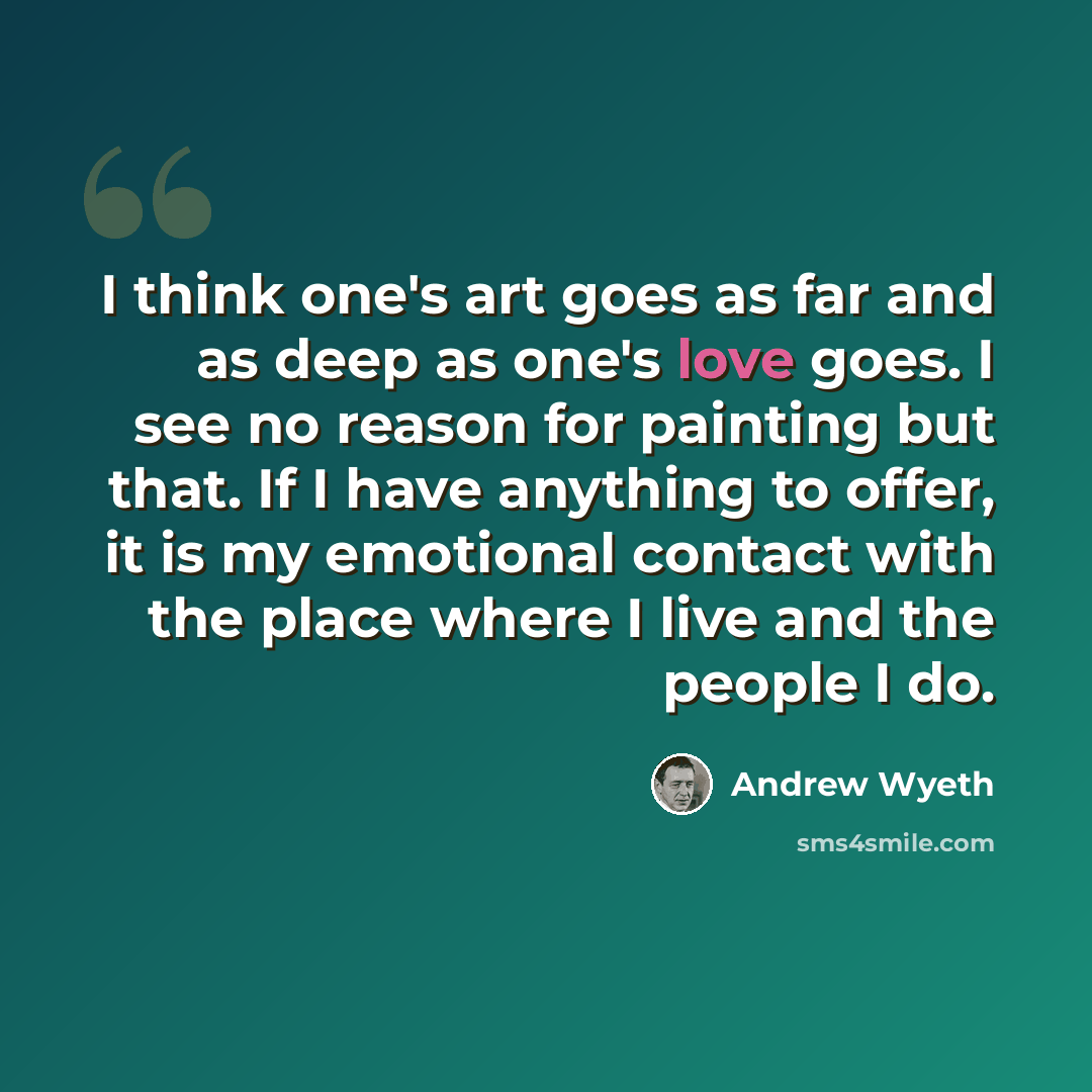 “I think one's art goes as far and as deep as one's love goes. I see no reason for painting but that. If I have anything to offer, it is my emotional contact with the place where I live and the people I do.” quote by Andrew Wyeth