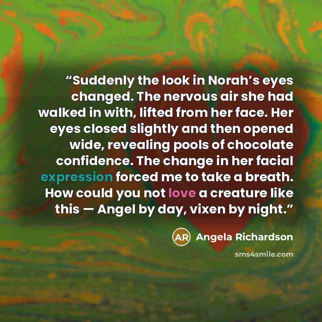 “Suddenly the look in Norah’s eyes changed. The nervous air she had walked in with, lifted from her face. Her eyes closed slightly and then opened wide, revealing pools of chocolate confidence. The change in her facial expression forced me to take a breath. How could you not love a creature like…” quote by Angela Richardson