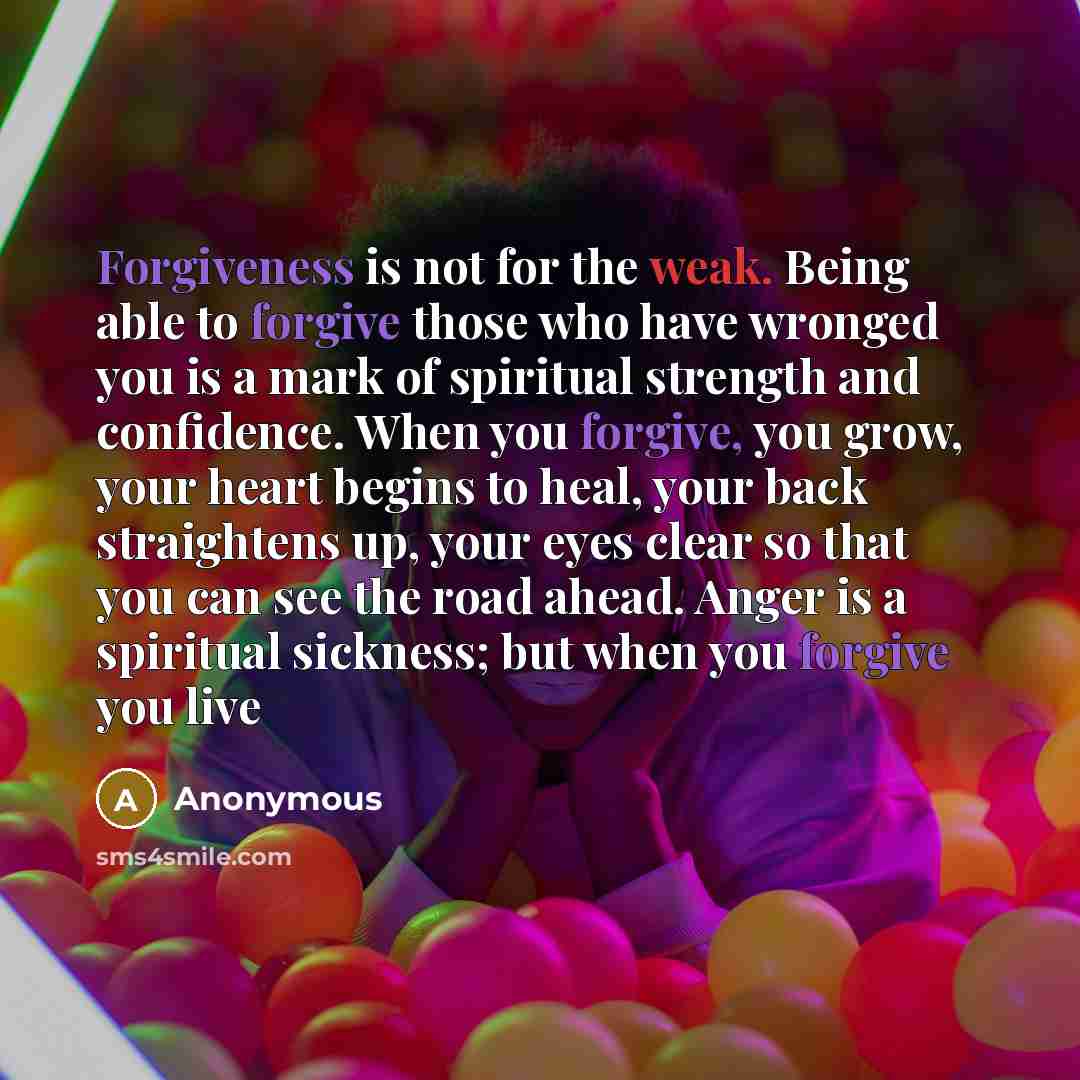 “Forgiveness is not for the weak. Being able to forgive those who have wronged you is a mark of spiritual strength and confidence. When you forgive, you grow, your heart begins to heal, your back straightens up, your eyes clear so that you can see the road ahead. Anger is a spiritual sickness; but…” quote by Anonymous