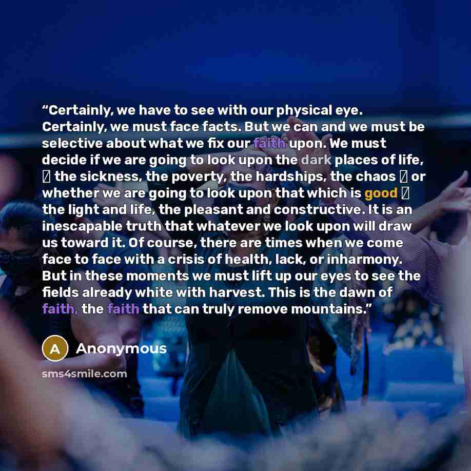 “Certainly, we have to see with our physical eye. Certainly, we must face facts. But we can and we must be selective about what we fix our faith upon. We must decide if we are going to look upon the dark places of life,  the sickness, the poverty, the hardships, the chaos  or whether we are going…” quote by Anonymous