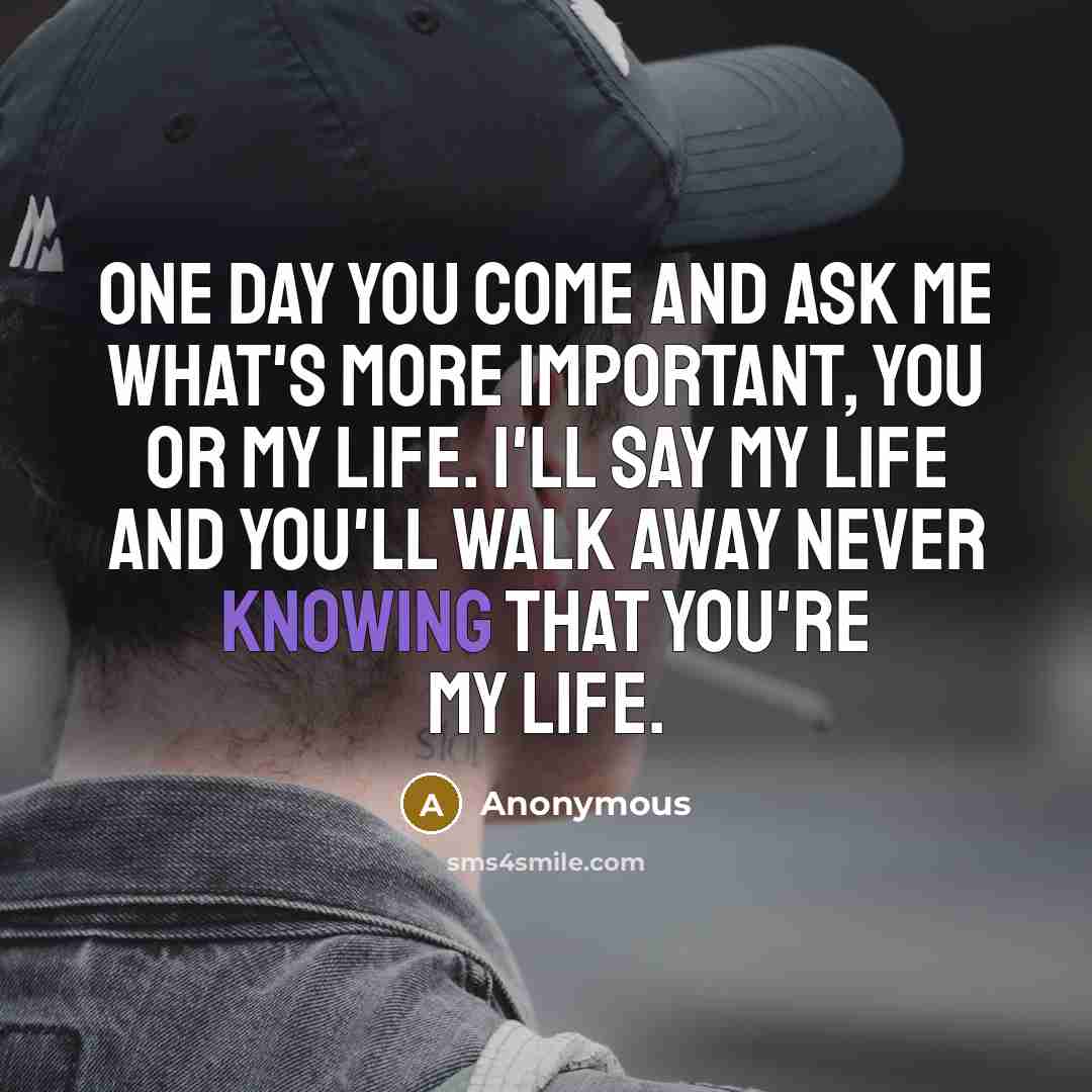 “One day you come and ask me what's more important, you or my life. I'll say my life and you'll walk away never knowing that you're my life.” quote by Anonymous