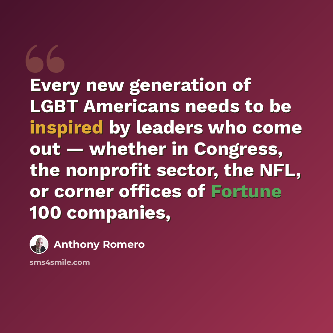 “Every new generation of LGBT Americans needs to be inspired by leaders who come out — whether in Congress, the nonprofit sector, the NFL, or corner offices of Fortune 100 companies,” quote by Anthony Romero