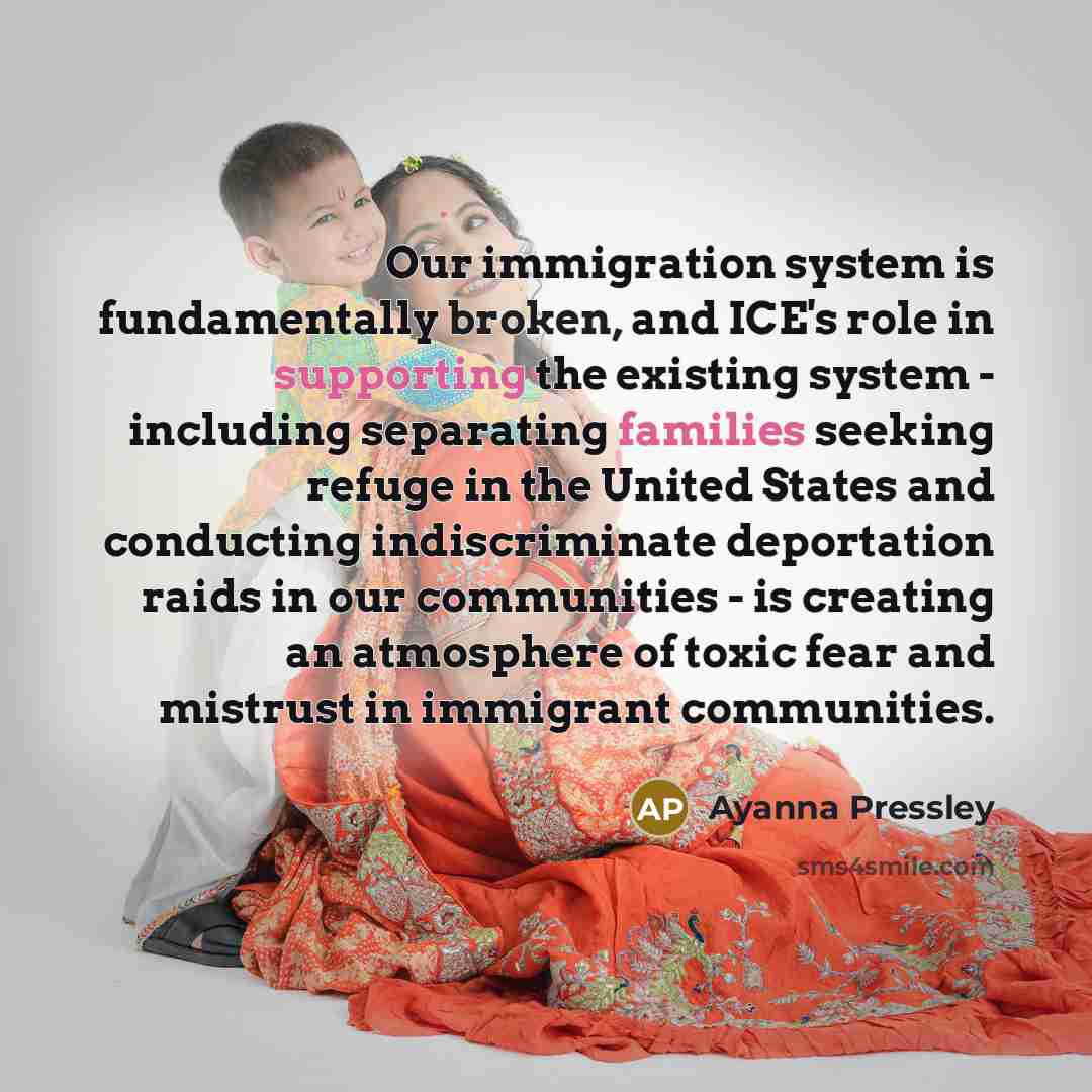 “Our immigration system is fundamentally broken, and ICE's role in supporting the existing system - including separating families seeking refuge in the United States and conducting indiscriminate deportation raids in our communities - is creating an atmosphere of toxic fear and mistrust in…” quote by Ayanna Pressley