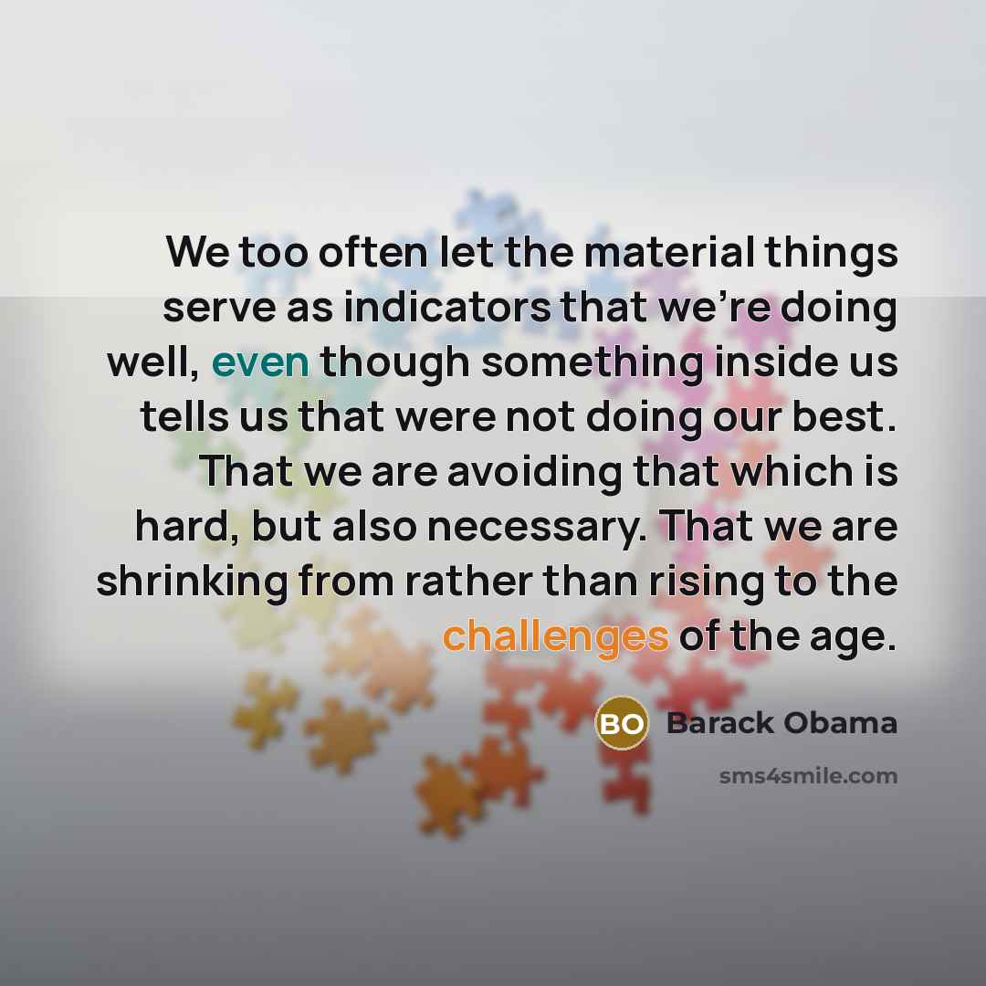 “We too often let the material things serve as indicators that we're doing well, even though something inside us tells us that were not doing our best. That we are avoiding that which is hard, but also necessary. That we are shrinking from rather than rising to the challenges of the age.” quote by Barack Obama