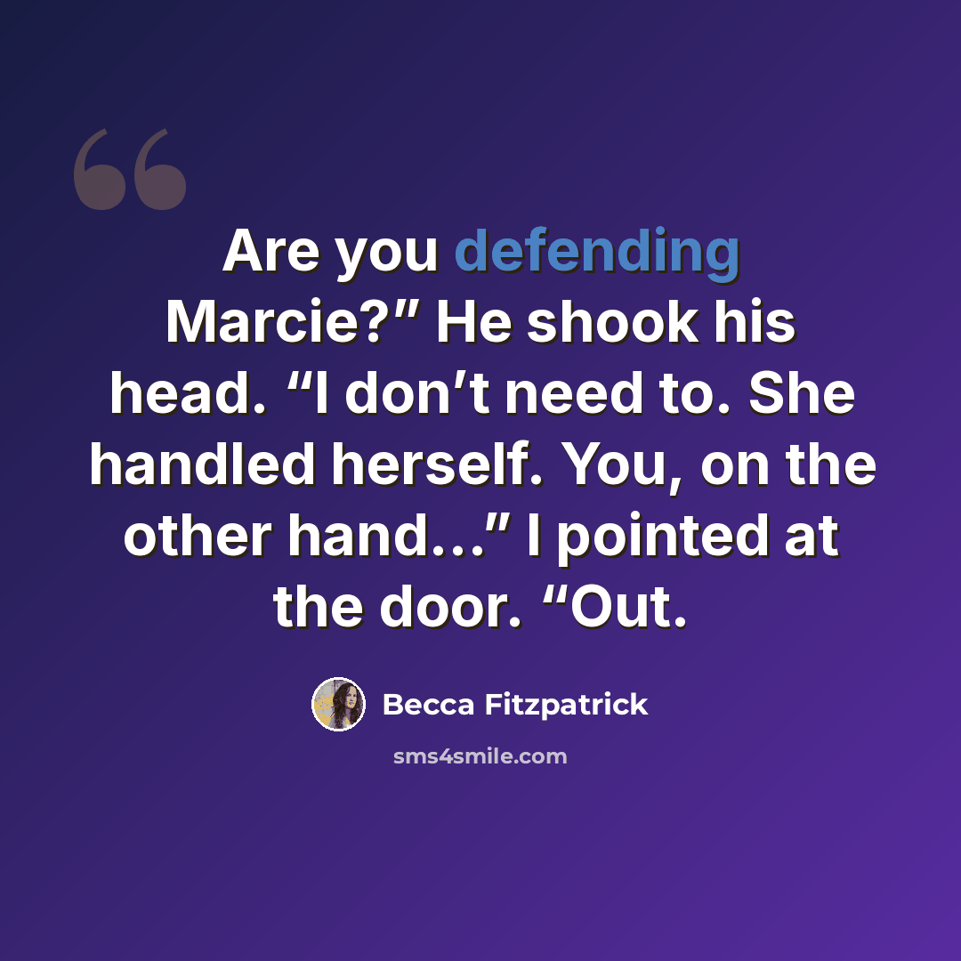 “Are you defending Marcie?” He shook his head. “I don’t need to. She handled herself. You, on the other hand…” I pointed at the door. “Out.” quote by Becca Fitzpatrick