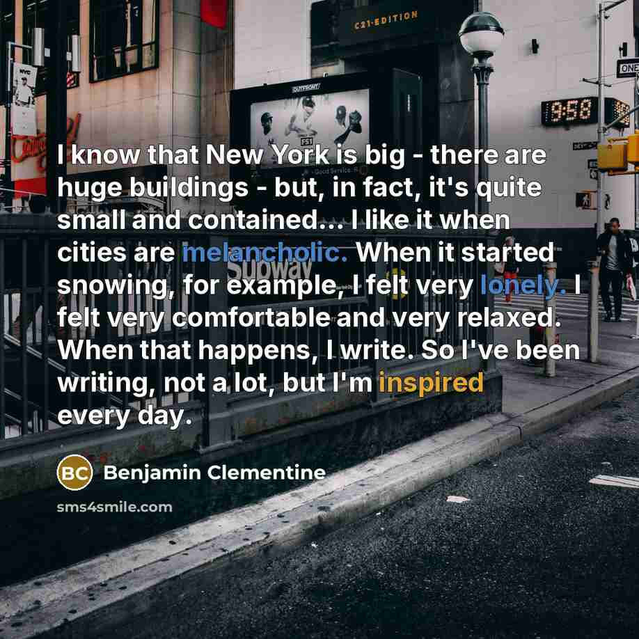 “I know that New York is big - there are huge buildings - but, in fact, it's quite small and contained... I like it when cities are melancholic. When it started snowing, for example, I felt very lonely. I felt very comfortable and very relaxed. When that happens, I write. So I've been writing, not…” quote by Benjamin Clementine