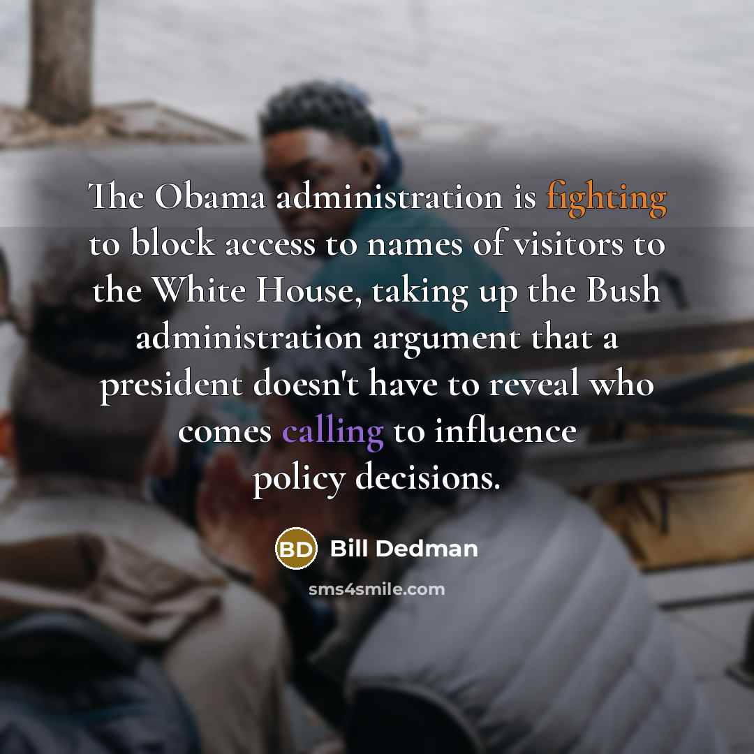 “The Obama administration is fighting to block access to names of visitors to the White House, taking up the Bush administration argument that a president doesn't have to reveal who comes calling to influence policy decisions.” quote by Bill Dedman