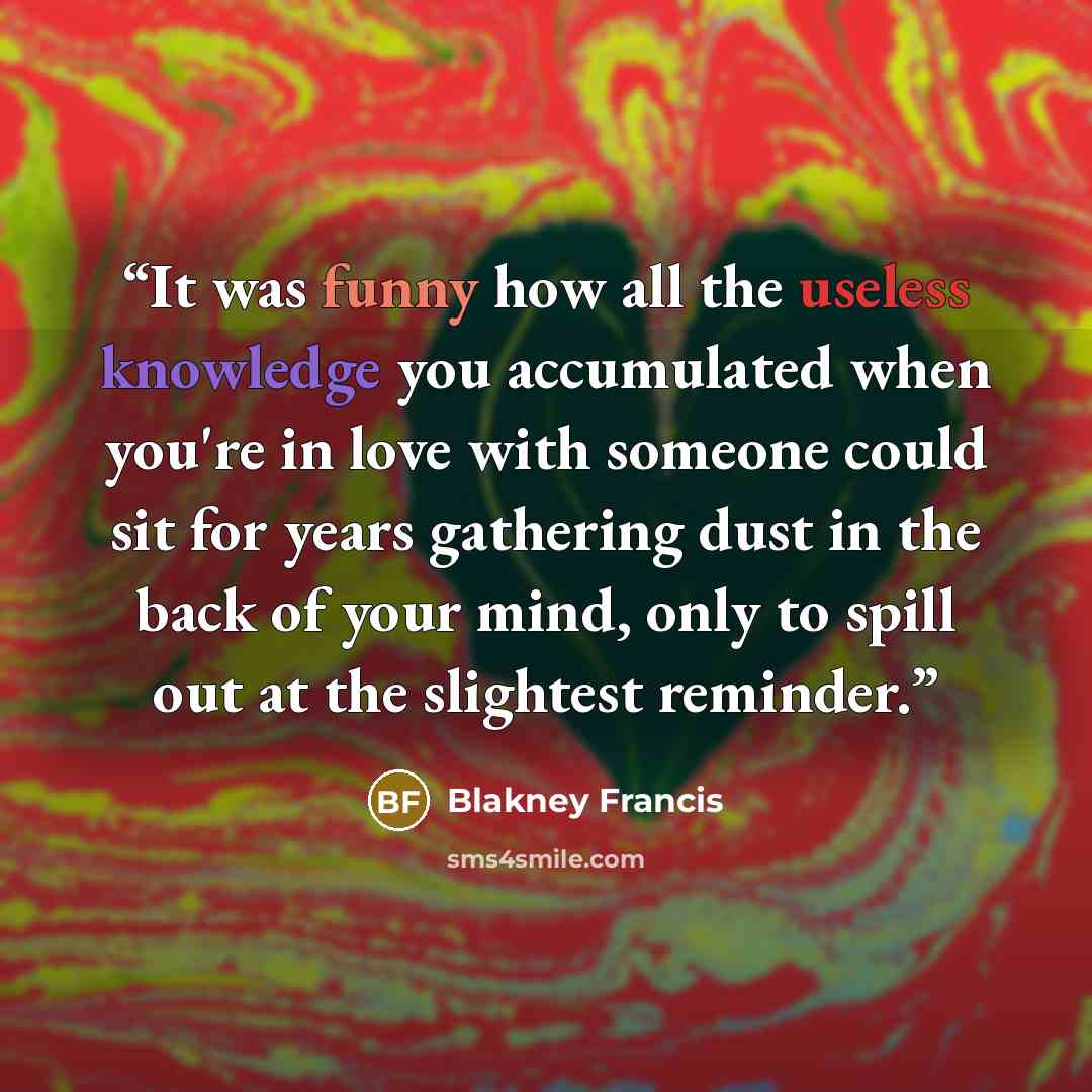 “It was funny how all the useless knowledge you accumulated when you're in love with someone could sit for years gathering dust in the back of your mind, only to spill out at the slightest reminder.” quote by Blakney Francis