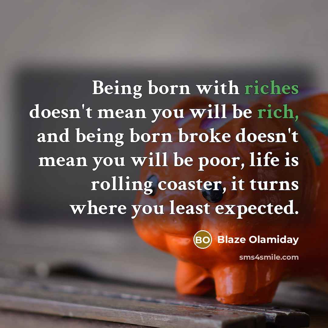 “Being born with riches doesn't mean you will be rich, and being born broke doesn't mean you will be poor, life is rolling coaster, it turns where you least expected.” quote by Blaze Olamiday