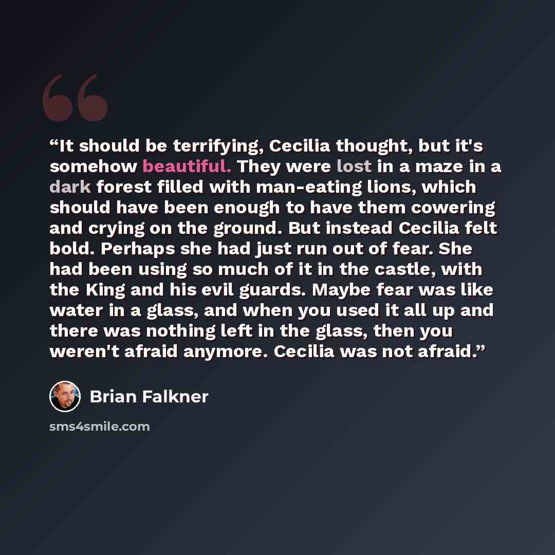 “It should be terrifying, Cecilia thought, but it's somehow beautiful. They were lost in a maze in a dark forest filled with man-eating lions, which should have been enough to have them cowering and crying on the ground. But instead Cecilia felt bold. Perhaps she had just run out of fear. She had…” quote by Brian Falkner