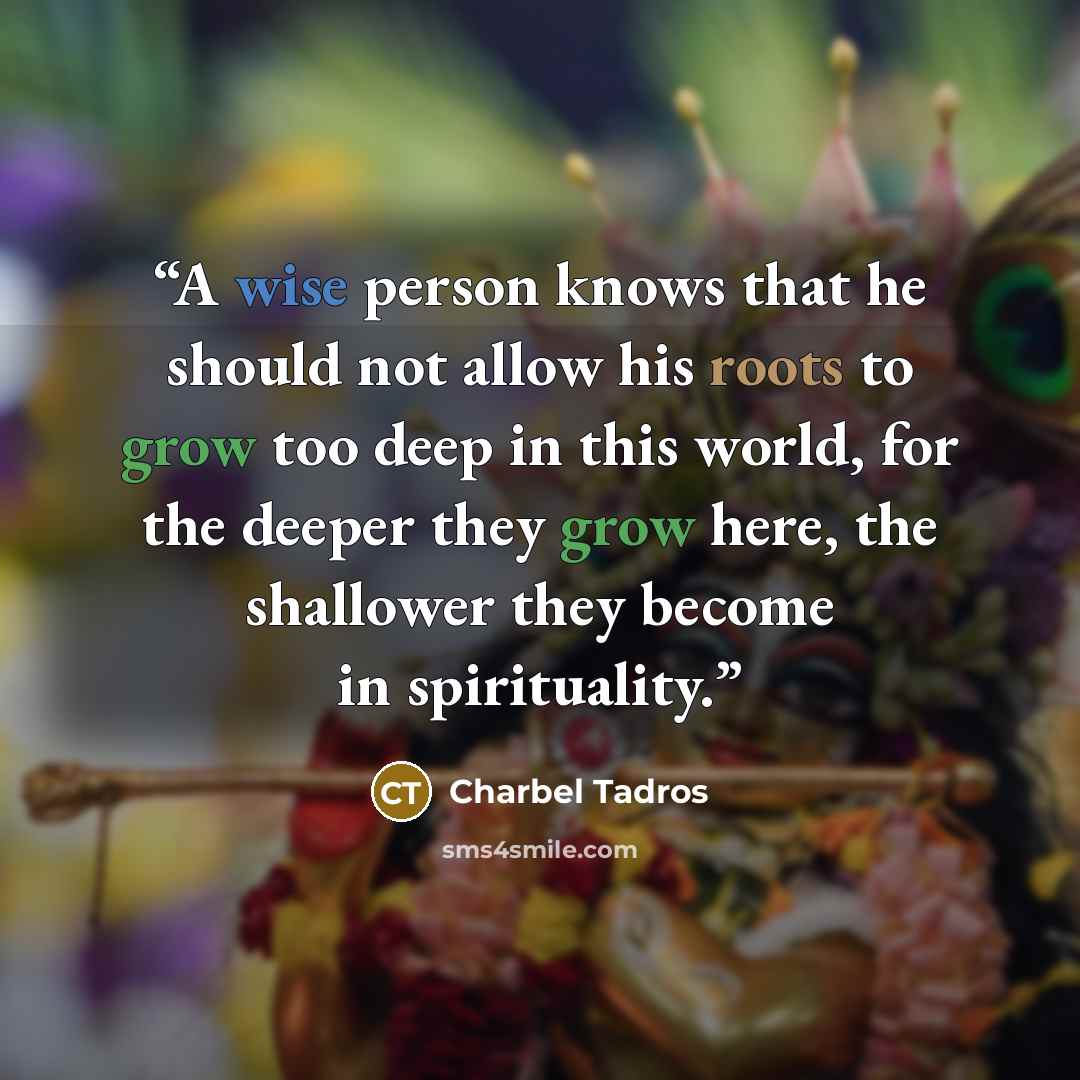 “A wise person knows that he should not allow his roots to grow too deep in this world, for the deeper they grow here, the shallower they become in spirituality.” quote by Charbel Tadros