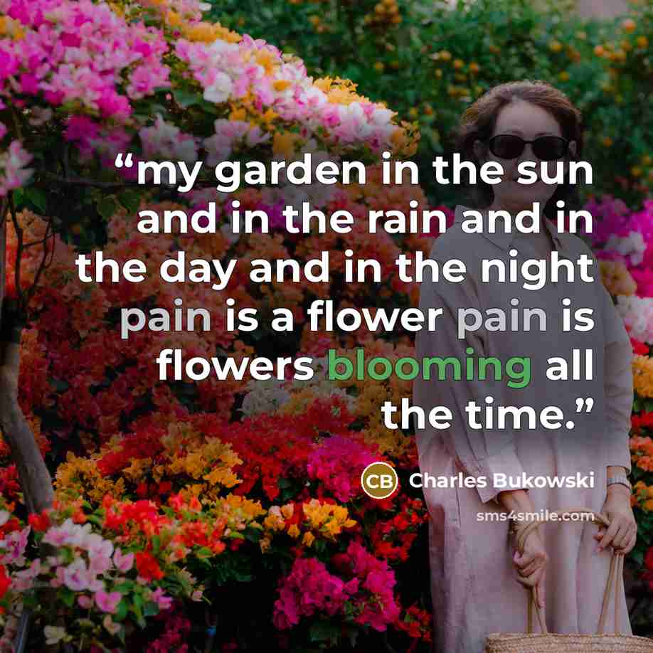 “my garden in the sun and in the rain and in the day and in the night pain is a flower pain is flowers blooming all the time.” quote by Charles Bukowski