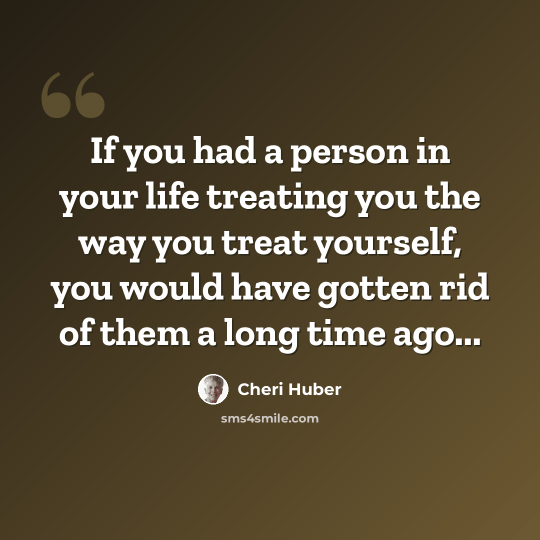 “If you had a person in your life treating you the way you treat yourself, you would have gotten rid of them a long time ago...” quote by Cheri Huber